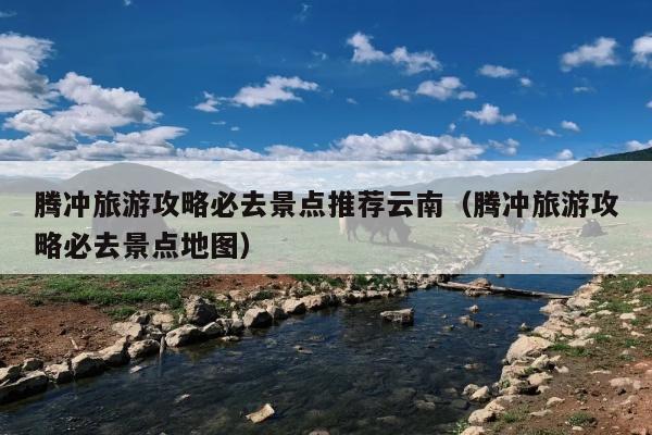 腾冲旅游攻略必去景点推荐云南（腾冲旅游攻略必去景点地图）