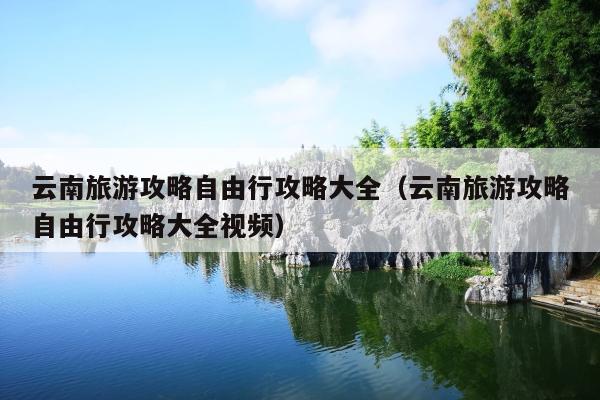 云南旅游攻略自由行攻略大全（云南旅游攻略自由行攻略大全视频）