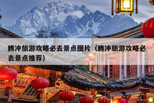 腾冲旅游攻略必去景点图片（腾冲旅游攻略必去景点推荐）