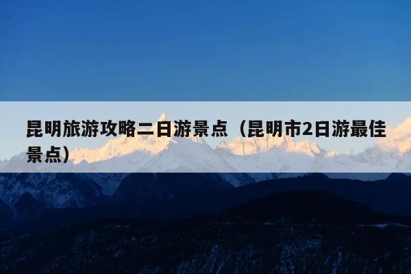 昆明旅游攻略二日游景点（昆明市2日游最佳景点）