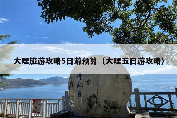 大理旅游攻略5日游预算（大理五日游攻略）