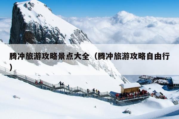 腾冲旅游攻略景点大全（腾冲旅游攻略自由行）