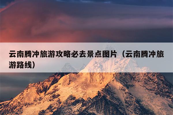 云南腾冲旅游攻略必去景点图片（云南腾冲旅游路线）