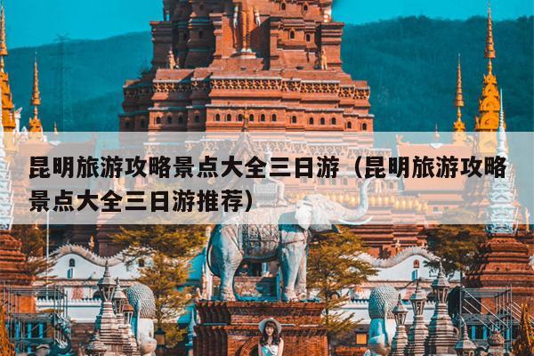 昆明旅游攻略景点大全三日游（昆明旅游攻略景点大全三日游推荐）