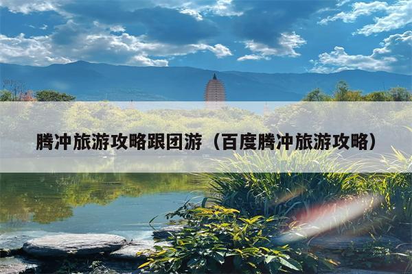 腾冲旅游攻略跟团游（百度腾冲旅游攻略）