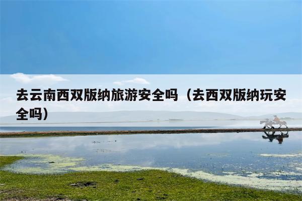 去云南西双版纳旅游安全吗（去西双版纳玩安全吗）