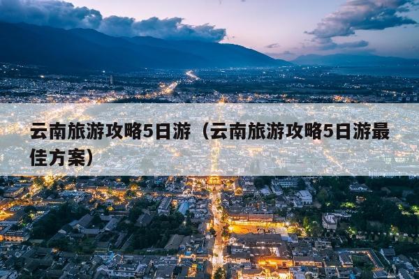 云南旅游攻略5日游（云南旅游攻略5日游最佳方案）