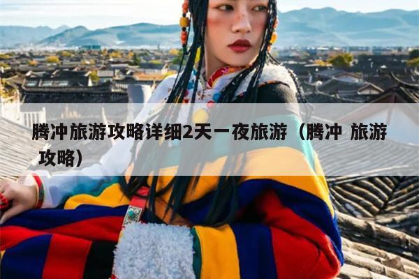 腾冲旅游攻略详细2天一夜旅游（腾冲 旅游 攻略）