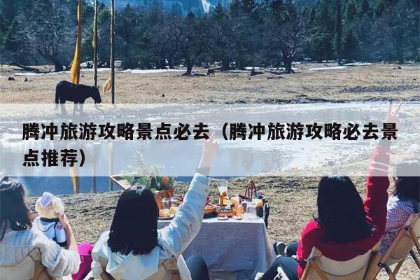 腾冲旅游攻略景点必去（腾冲旅游攻略必去景点推荐）