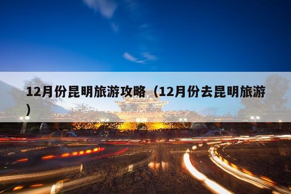 12月份昆明旅游攻略（12月份去昆明旅游）