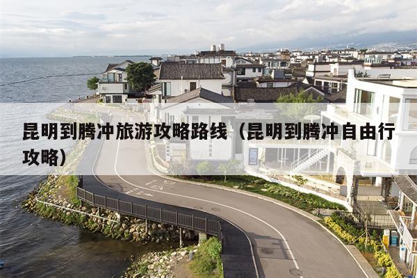 昆明到腾冲旅游攻略路线（昆明到腾冲自由行攻略）