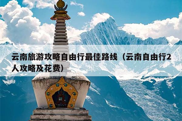 云南旅游攻略自由行最佳路线（云南自由行2人攻略及花费）