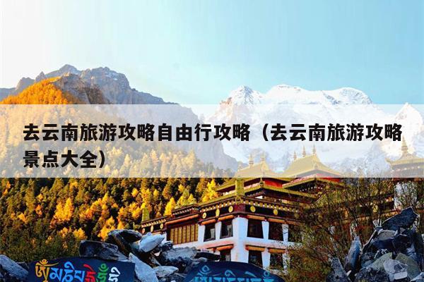 去云南旅游攻略自由行攻略（去云南旅游攻略景点大全）