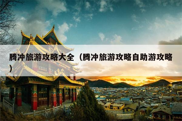 腾冲旅游攻略大全（腾冲旅游攻略自助游攻略）