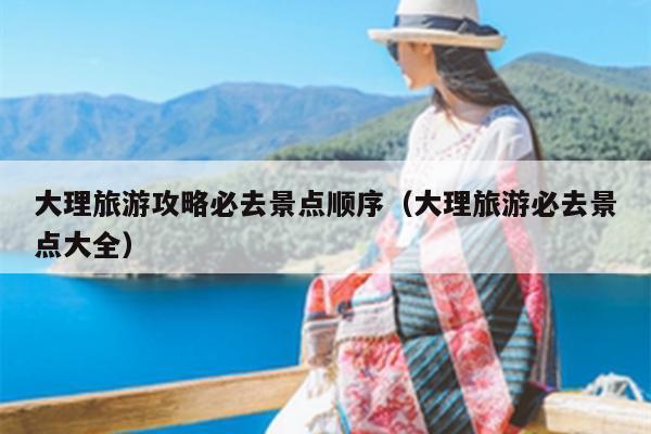 大理旅游攻略必去景点顺序（大理旅游必去景点大全）