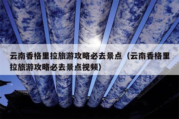云南香格里拉旅游攻略必去景点（云南香格里拉旅游攻略必去景点视频）