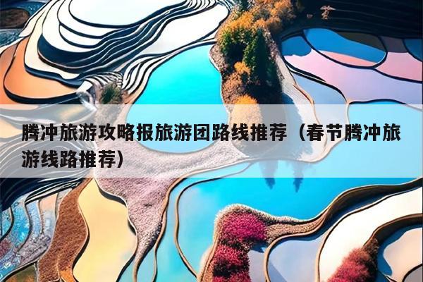 腾冲旅游攻略报旅游团路线推荐（春节腾冲旅游线路推荐）