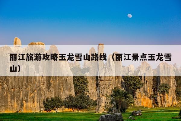 丽江旅游攻略玉龙雪山路线（丽江景点玉龙雪山）
