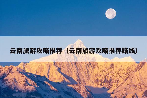 云南旅游攻略推荐（云南旅游攻略推荐路线）