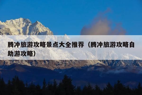腾冲旅游攻略景点大全推荐（腾冲旅游攻略自助游攻略）
