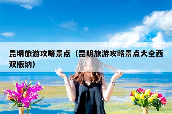 昆明旅游攻略景点（昆明旅游攻略景点大全西双版纳）