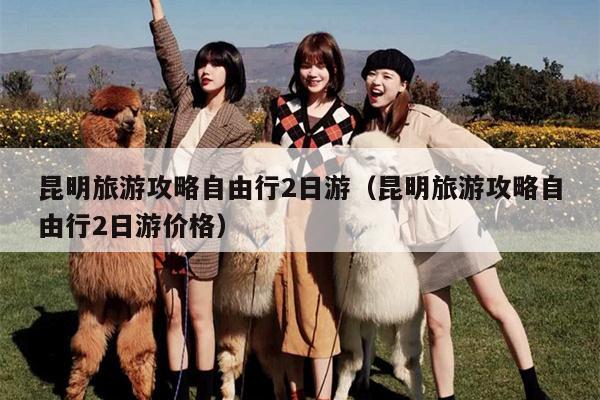 昆明旅游攻略自由行2日游（昆明旅游攻略自由行2日游价格）