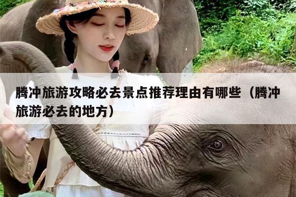 腾冲旅游攻略必去景点推荐理由有哪些（腾冲旅游必去的地方）