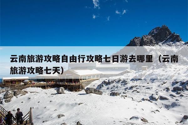 云南旅游攻略自由行攻略七日游去哪里（云南旅游攻略七天）