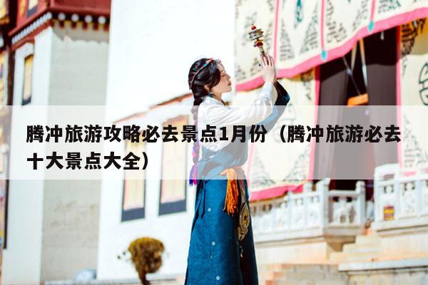 腾冲旅游攻略必去景点1月份（腾冲旅游必去十大景点大全）
