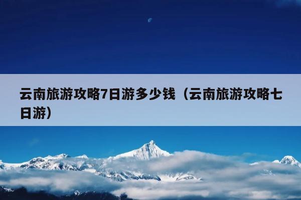 云南旅游攻略7日游多少钱（云南旅游攻略七日游）