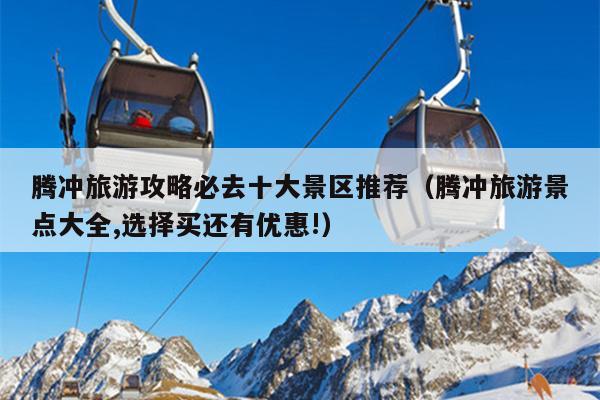 腾冲旅游攻略必去十大景区推荐（腾冲旅游景点大全,选择买还有优惠!）