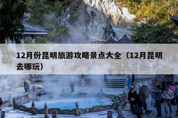 12月份昆明旅游攻略景点大全（12月昆明去哪玩）