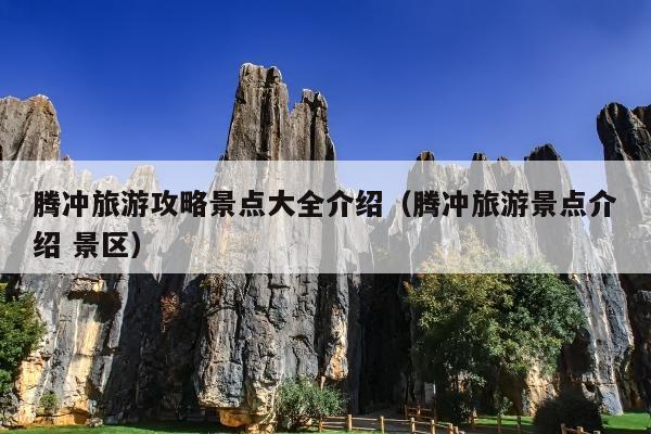 腾冲旅游攻略景点大全介绍（腾冲旅游景点介绍 景区）