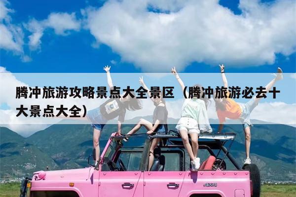 腾冲旅游攻略景点大全景区（腾冲旅游必去十大景点大全）