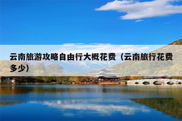 云南旅游攻略自由行大概花费（云南旅行花费多少）