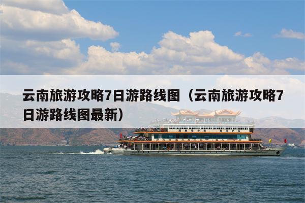 云南旅游攻略7日游路线图（云南旅游攻略7日游路线图最新）