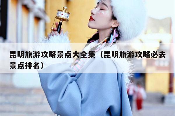 昆明旅游攻略景点大全集（昆明旅游攻略必去景点排名）