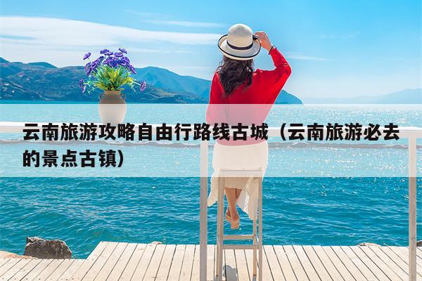 云南旅游攻略自由行路线古城（云南旅游必去的景点古镇）