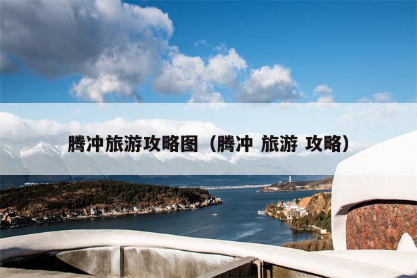 腾冲旅游攻略图（腾冲 旅游 攻略）