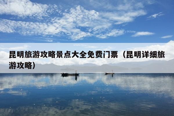 昆明旅游攻略景点大全免费门票（昆明详细旅游攻略）