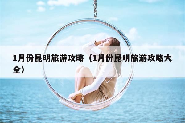 1月份昆明旅游攻略（1月份昆明旅游攻略大全）