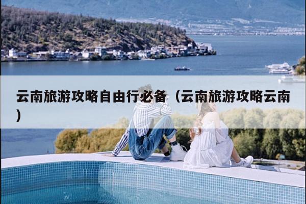 云南旅游攻略自由行必备（云南旅游攻略云南）