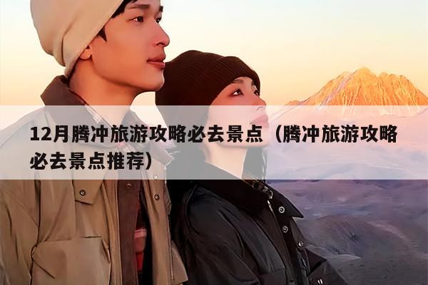12月腾冲旅游攻略必去景点（腾冲旅游攻略必去景点推荐）