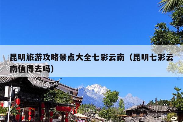 昆明旅游攻略景点大全七彩云南（昆明七彩云南值得去吗）