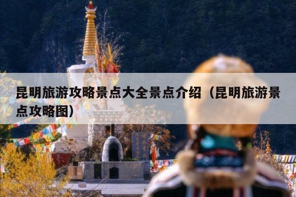 昆明旅游攻略景点大全景点介绍（昆明旅游景点攻略图）