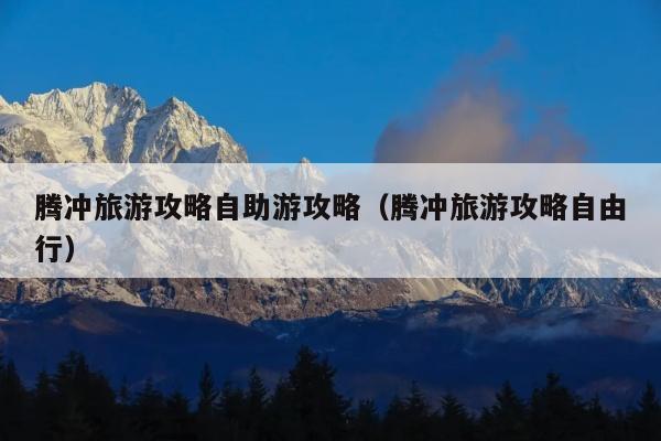 腾冲旅游攻略自助游攻略（腾冲旅游攻略自由行）