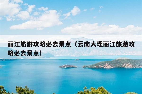 丽江旅游攻略必去景点（云南大理丽江旅游攻略必去景点）