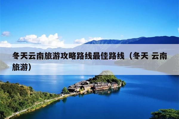 冬天云南旅游攻略路线最佳路线（冬天 云南旅游）