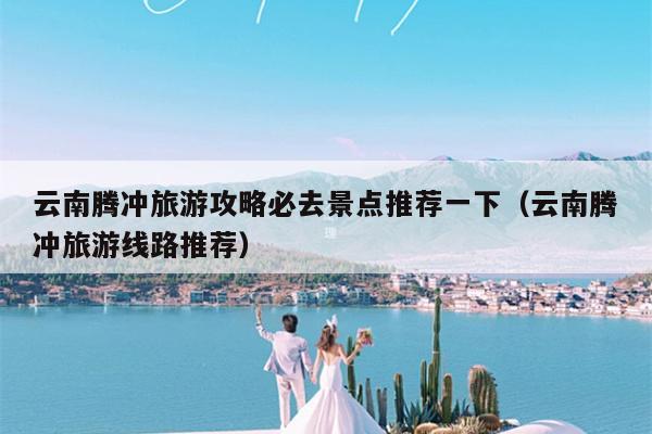 云南腾冲旅游攻略必去景点推荐一下（云南腾冲旅游线路推荐）