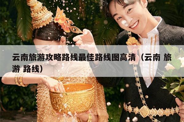 云南旅游攻略路线最佳路线图高清（云南 旅游 路线）